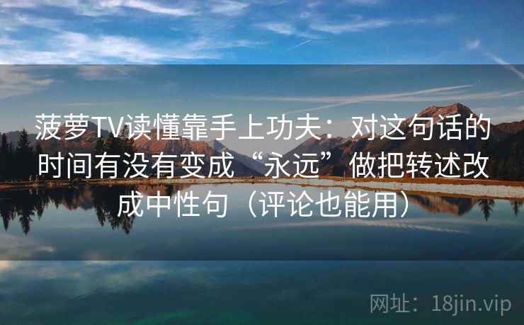 菠萝TV读懂靠手上功夫：对这句话的时间有没有变成“永远”做把转述改成中性句（评论也能用）