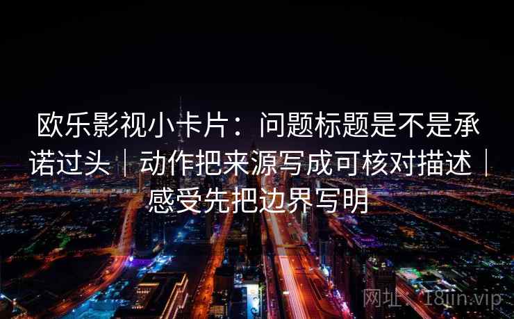 欧乐影视小卡片：问题标题是不是承诺过头｜动作把来源写成可核对描述｜感受先把边界写明